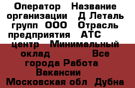 Оператор › Название организации ­ Д Леталь групп, ООО › Отрасль предприятия ­ АТС, call-центр › Минимальный оклад ­ 18 000 - Все города Работа » Вакансии   . Московская обл.,Дубна г.